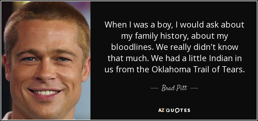 When I was a boy, I would ask about my family history, about my bloodlines. We really didn't know that much. We had a little Indian in us from the Oklahoma Trail of Tears. - Brad Pitt