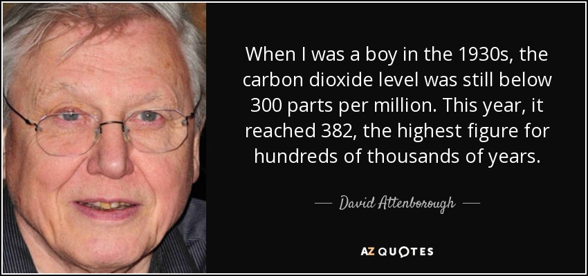 When I was a boy in the 1930s, the carbon dioxide level was still below 300 parts per million. This year, it reached 382, the highest figure for hundreds of thousands of years. - David Attenborough
