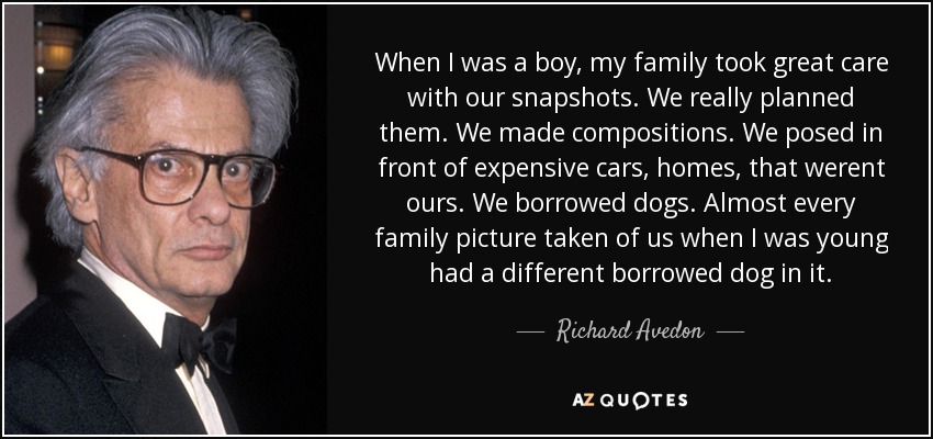When I was a boy, my family took great care with our snapshots. We really planned them. We made compositions. We posed in front of expensive cars, homes, that werent ours. We borrowed dogs. Almost every family picture taken of us when I was young had a different borrowed dog in it. - Richard Avedon