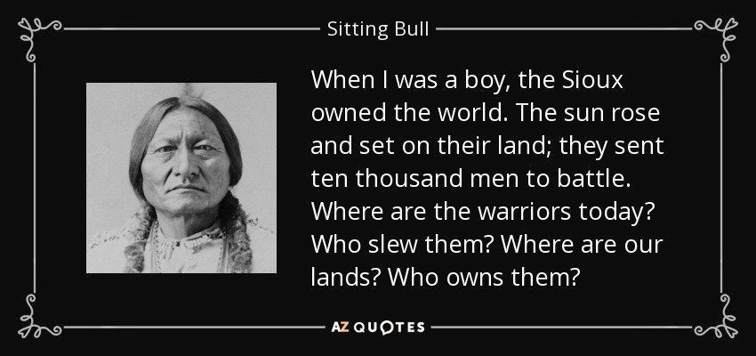 When I was a boy, the Sioux owned the world. The sun rose and set on their land; they sent ten thousand men to battle. Where are the warriors today? Who slew them? Where are our lands? Who owns them? - Sitting Bull