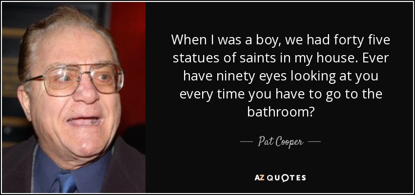 When I was a boy, we had forty five statues of saints in my house. Ever have ninety eyes looking at you every time you have to go to the bathroom? - Pat Cooper