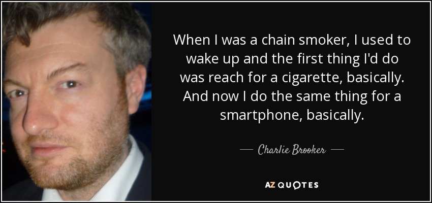 When I was a chain smoker, I used to wake up and the first thing I'd do was reach for a cigarette, basically. And now I do the same thing for a smartphone, basically. - Charlie Brooker