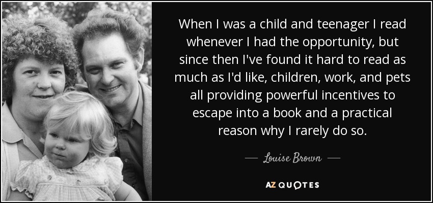 When I was a child and teenager I read whenever I had the opportunity, but since then I've found it hard to read as much as I'd like, children, work, and pets all providing powerful incentives to escape into a book and a practical reason why I rarely do so. - Louise Brown