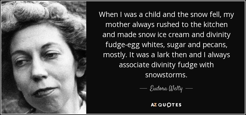When I was a child and the snow fell, my mother always rushed to the kitchen and made snow ice cream and divinity fudge-egg whites, sugar and pecans, mostly. It was a lark then and I always associate divinity fudge with snowstorms. - Eudora Welty