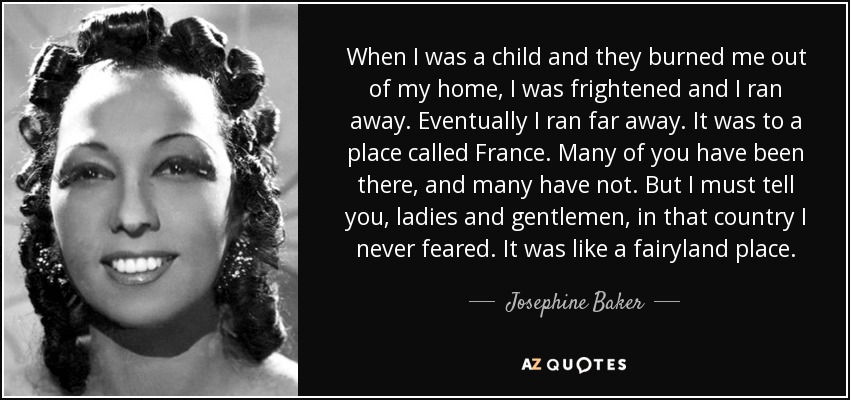 When I was a child and they burned me out of my home, I was frightened and I ran away. Eventually I ran far away. It was to a place called France. Many of you have been there, and many have not. But I must tell you, ladies and gentlemen, in that country I never feared. It was like a fairyland place. - Josephine Baker