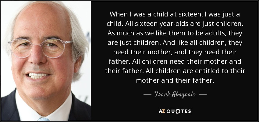 When I was a child at sixteen, I was just a child. All sixteen year-olds are just children. As much as we like them to be adults, they are just children. And like all children, they need their mother, and they need their father. All children need their mother and their father. All children are entitled to their mother and their father. - Frank Abagnale