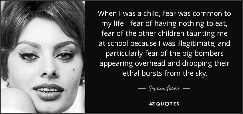 When I was a child, fear was common to my life - fear of having nothing to eat, fear of the other children taunting me at school because I was illegitimate, and particularly fear of the big bombers appearing overhead and dropping their lethal bursts from the sky. - Sophia Loren