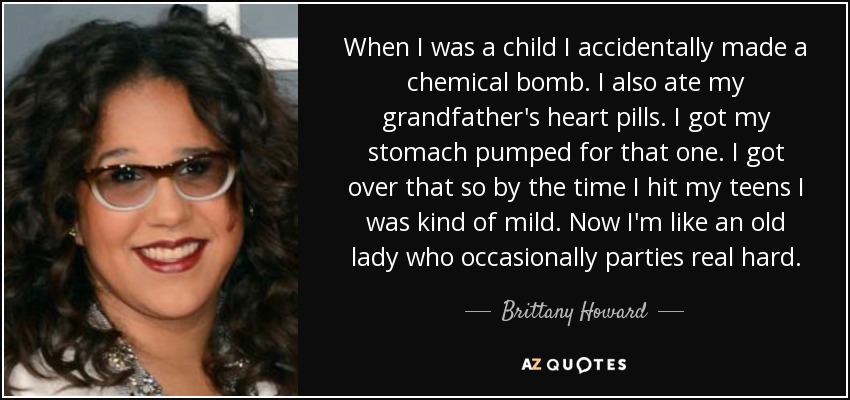 When I was a child I accidentally made a chemical bomb. I also ate my grandfather's heart pills. I got my stomach pumped for that one. I got over that so by the time I hit my teens I was kind of mild. Now I'm like an old lady who occasionally parties real hard. - Brittany Howard