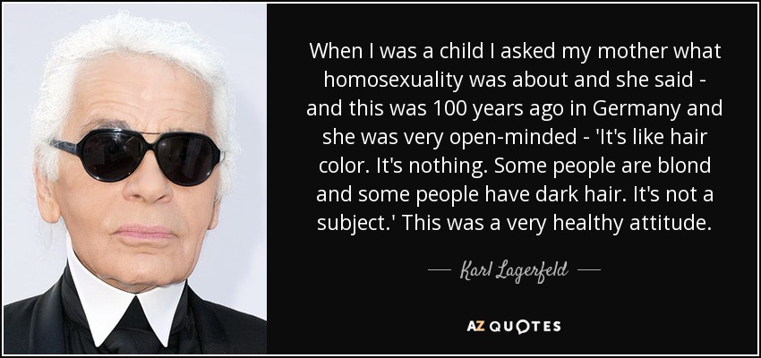 When I was a child I asked my mother what homosexuality was about and she said - and this was 100 years ago in Germany and she was very open-minded - 'It's like hair color. It's nothing. Some people are blond and some people have dark hair. It's not a subject.' This was a very healthy attitude. - Karl Lagerfeld