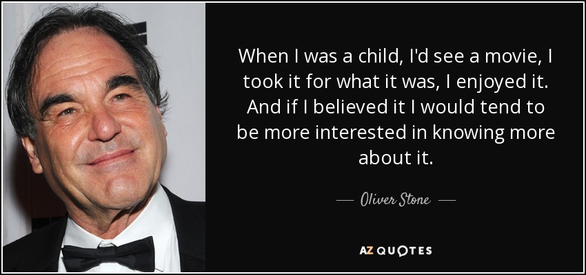 When I was a child, I'd see a movie, I took it for what it was, I enjoyed it. And if I believed it I would tend to be more interested in knowing more about it. - Oliver Stone