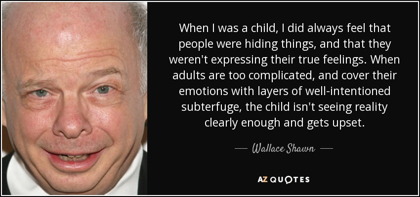 When I was a child, I did always feel that people were hiding things, and that they weren't expressing their true feelings. When adults are too complicated, and cover their emotions with layers of well-intentioned subterfuge, the child isn't seeing reality clearly enough and gets upset. - Wallace Shawn