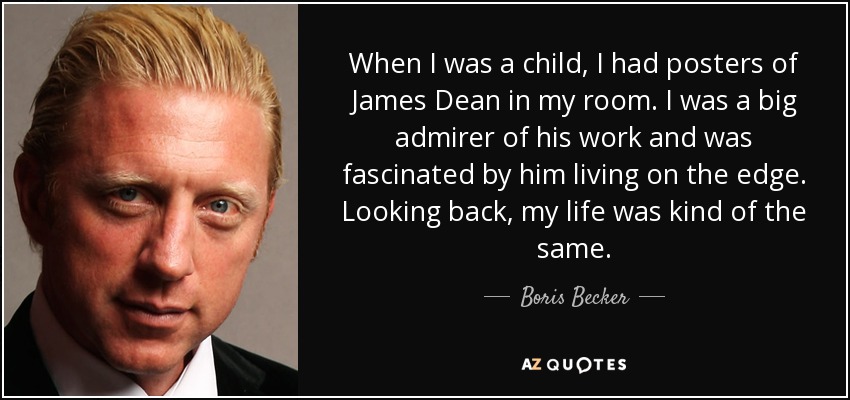 When I was a child, I had posters of James Dean in my room. I was a big admirer of his work and was fascinated by him living on the edge. Looking back, my life was kind of the same. - Boris Becker