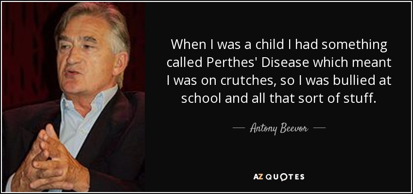 When I was a child I had something called Perthes' Disease which meant I was on crutches, so I was bullied at school and all that sort of stuff. - Antony Beevor