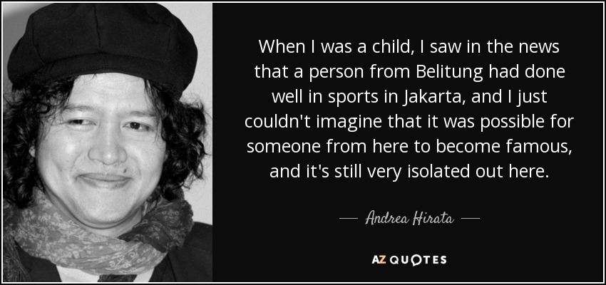When I was a child, I saw in the news that a person from Belitung had done well in sports in Jakarta, and I just couldn't imagine that it was possible for someone from here to become famous, and it's still very isolated out here. - Andrea Hirata