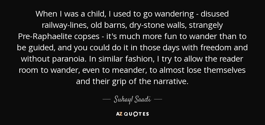 When I was a child, I used to go wandering - disused railway-lines, old barns, dry-stone walls, strangely Pre-Raphaelite copses - it's much more fun to wander than to be guided, and you could do it in those days with freedom and without paranoia. In similar fashion, I try to allow the reader room to wander, even to meander, to almost lose themselves and their grip of the narrative. - Suhayl Saadi