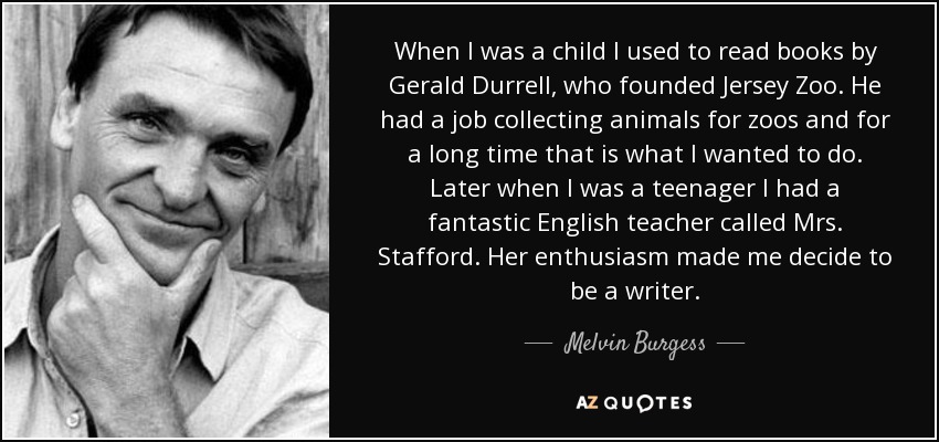 When I was a child I used to read books by Gerald Durrell, who founded Jersey Zoo. He had a job collecting animals for zoos and for a long time that is what I wanted to do. Later when I was a teenager I had a fantastic English teacher called Mrs. Stafford. Her enthusiasm made me decide to be a writer. - Melvin Burgess