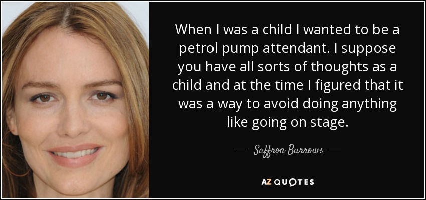 When I was a child I wanted to be a petrol pump attendant. I suppose you have all sorts of thoughts as a child and at the time I figured that it was a way to avoid doing anything like going on stage. - Saffron Burrows