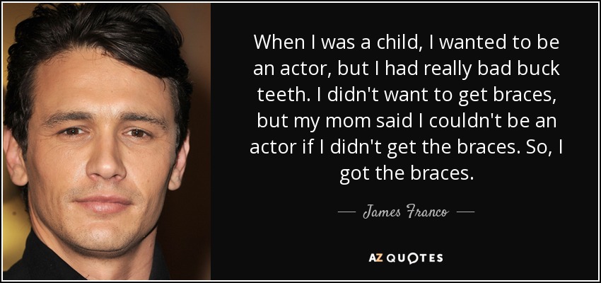 When I was a child, I wanted to be an actor, but I had really bad buck teeth. I didn't want to get braces, but my mom said I couldn't be an actor if I didn't get the braces. So, I got the braces. - James Franco