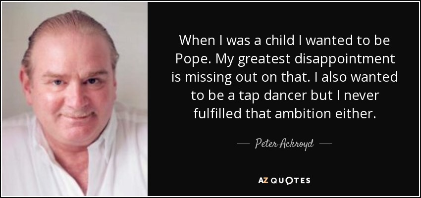 When I was a child I wanted to be Pope. My greatest disappointment is missing out on that. I also wanted to be a tap dancer but I never fulfilled that ambition either. - Peter Ackroyd