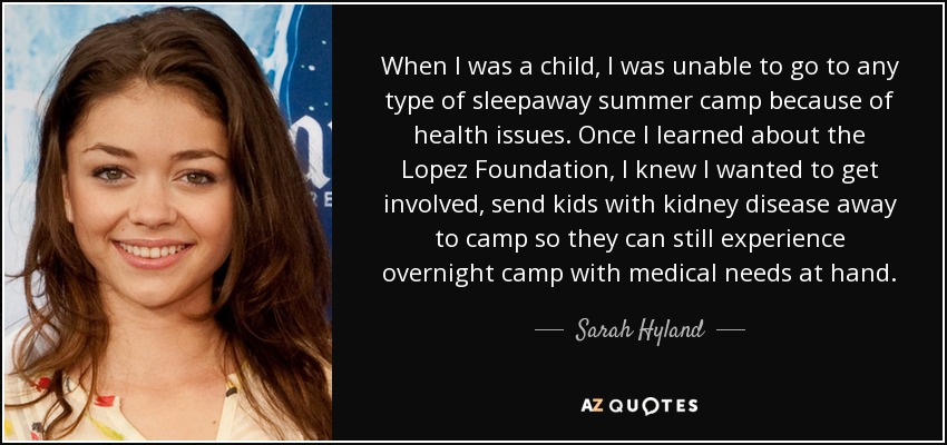 When I was a child, I was unable to go to any type of sleepaway summer camp because of health issues. Once I learned about the Lopez Foundation, I knew I wanted to get involved, send kids with kidney disease away to camp so they can still experience overnight camp with medical needs at hand. - Sarah Hyland