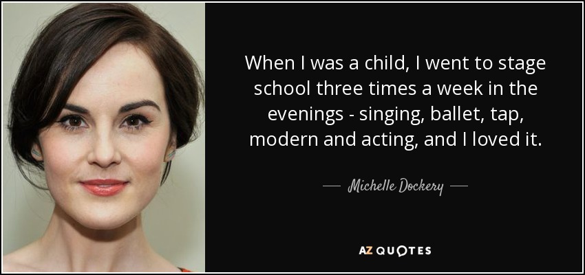 When I was a child, I went to stage school three times a week in the evenings - singing, ballet, tap, modern and acting, and I loved it. - Michelle Dockery