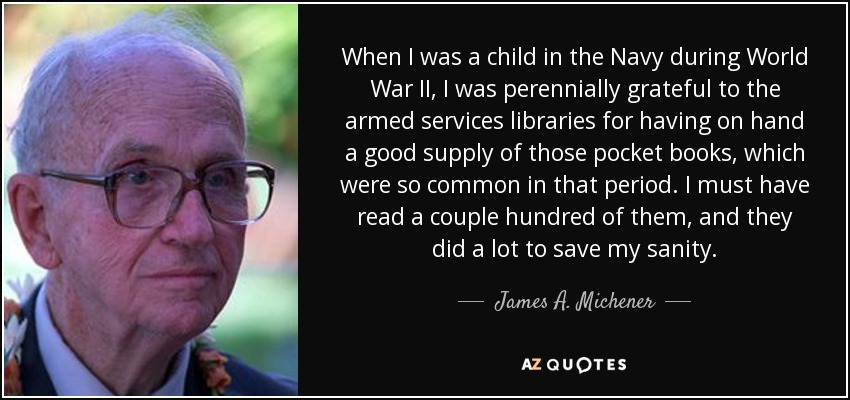 When I was a child in the Navy during World War II, I was perennially grateful to the armed services libraries for having on hand a good supply of those pocket books, which were so common in that period. I must have read a couple hundred of them, and they did a lot to save my sanity. - James A. Michener