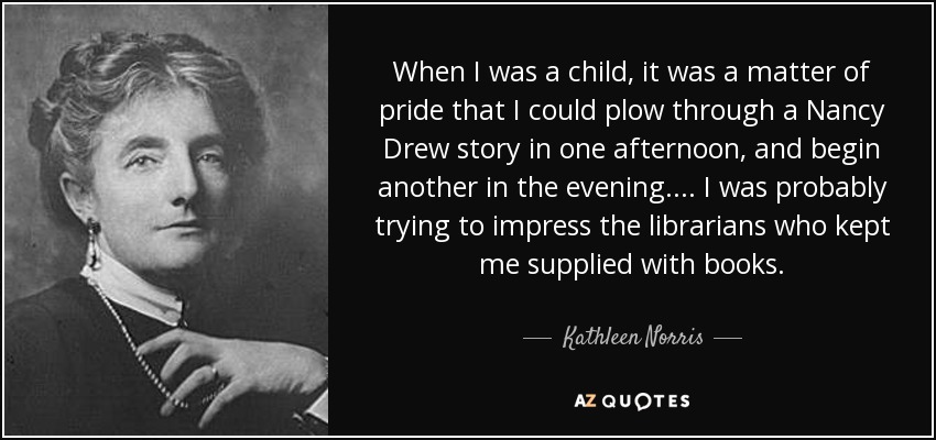 When I was a child, it was a matter of pride that I could plow through a Nancy Drew story in one afternoon, and begin another in the evening. . . . I was probably trying to impress the librarians who kept me supplied with books. - Kathleen Norris