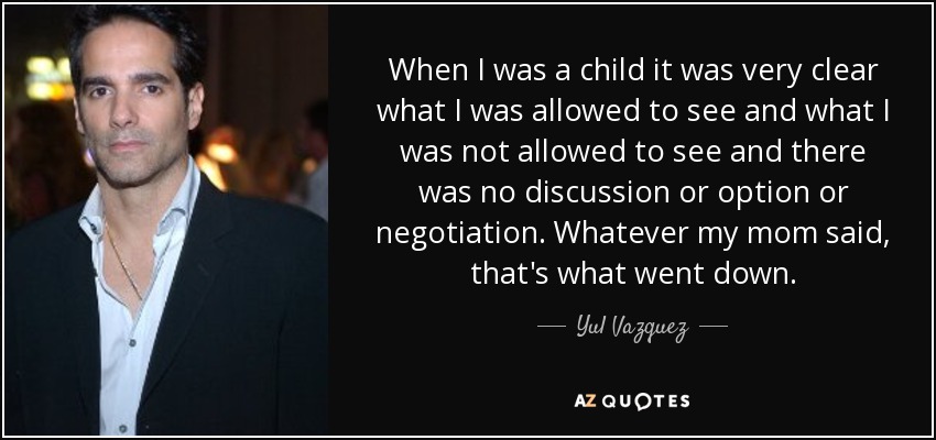 When I was a child it was very clear what I was allowed to see and what I was not allowed to see and there was no discussion or option or negotiation. Whatever my mom said, that's what went down. - Yul Vazquez