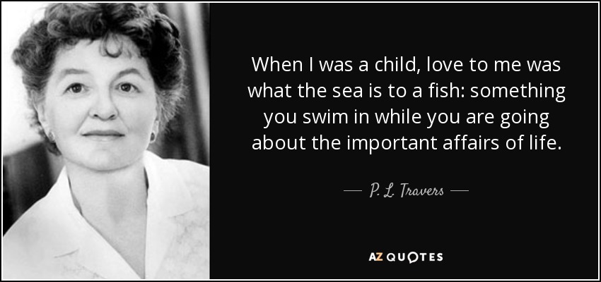 When I was a child, love to me was what the sea is to a fish: something you swim in while you are going about the important affairs of life. - P. L. Travers