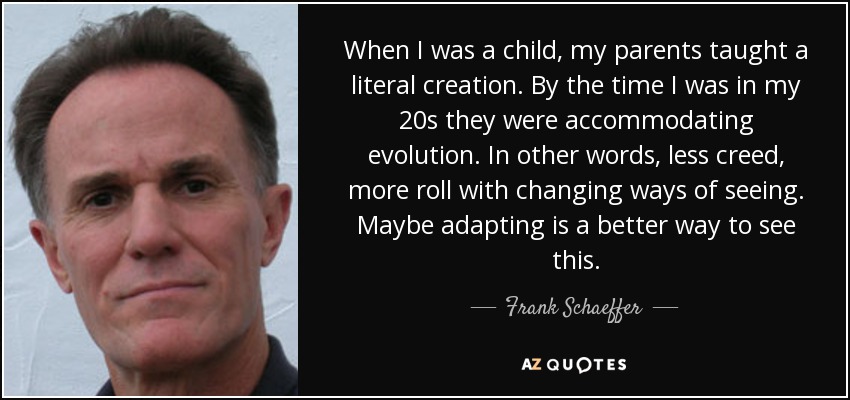 When I was a child, my parents taught a literal creation. By the time I was in my 20s they were accommodating evolution. In other words, less creed, more roll with changing ways of seeing. Maybe adapting is a better way to see this. - Frank Schaeffer