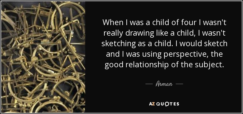 When I was a child of four I wasn't really drawing like a child, I wasn't sketching as a child. I would sketch and I was using perspective, the good relationship of the subject. - Arman