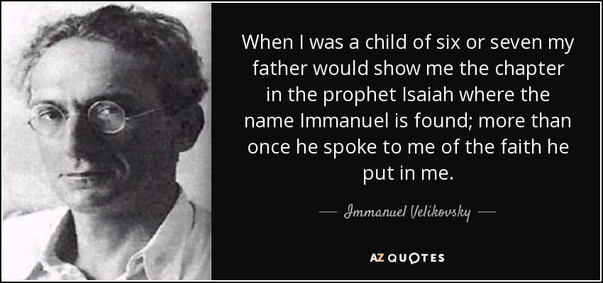 When I was a child of six or seven my father would show me the chapter in the prophet Isaiah where the name Immanuel is found; more than once he spoke to me of the faith he put in me. - Immanuel Velikovsky