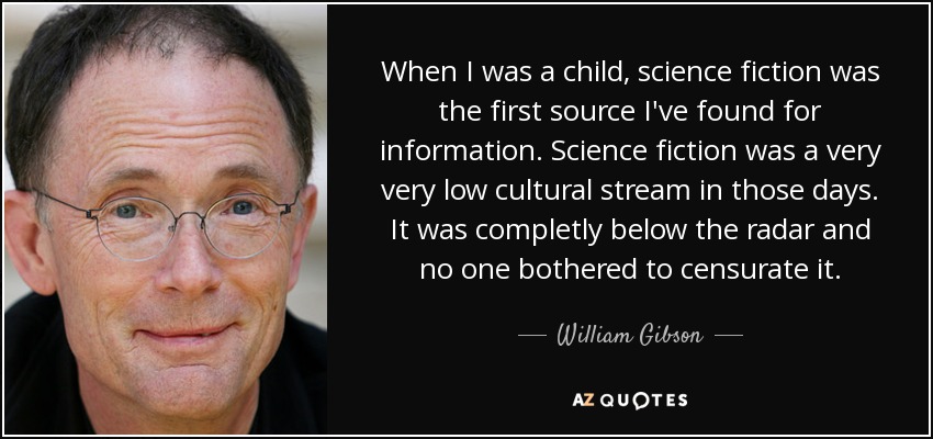 When I was a child, science fiction was the first source I've found for information. Science fiction was a very very low cultural stream in those days. It was completly below the radar and no one bothered to censurate it. - William Gibson