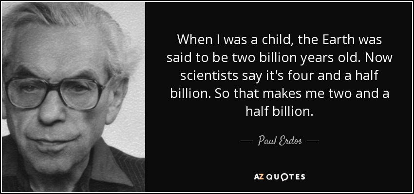 When I was a child, the Earth was said to be two billion years old. Now scientists say it's four and a half billion. So that makes me two and a half billion. - Paul Erdos