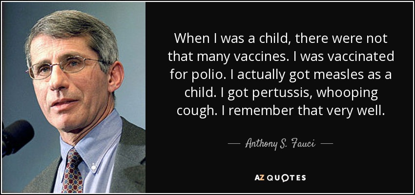 When I was a child, there were not that many vaccines. I was vaccinated for polio. I actually got measles as a child. I got pertussis, whooping cough. I remember that very well. - Anthony S. Fauci