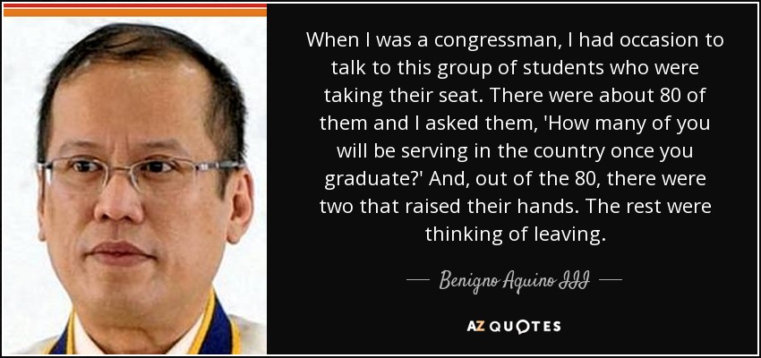 When I was a congressman, I had occasion to talk to this group of students who were taking their seat. There were about 80 of them and I asked them, 'How many of you will be serving in the country once you graduate?' And, out of the 80, there were two that raised their hands. The rest were thinking of leaving. - Benigno Aquino III