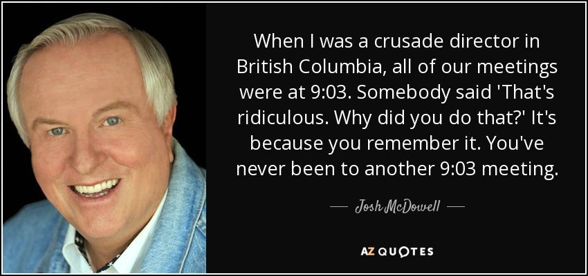 When I was a crusade director in British Columbia, all of our meetings were at 9:03. Somebody said 'That's ridiculous. Why did you do that?' It's because you remember it. You've never been to another 9:03 meeting. - Josh McDowell