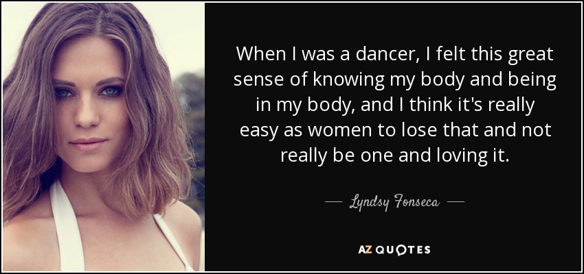 When I was a dancer, I felt this great sense of knowing my body and being in my body, and I think it's really easy as women to lose that and not really be one and loving it. - Lyndsy Fonseca