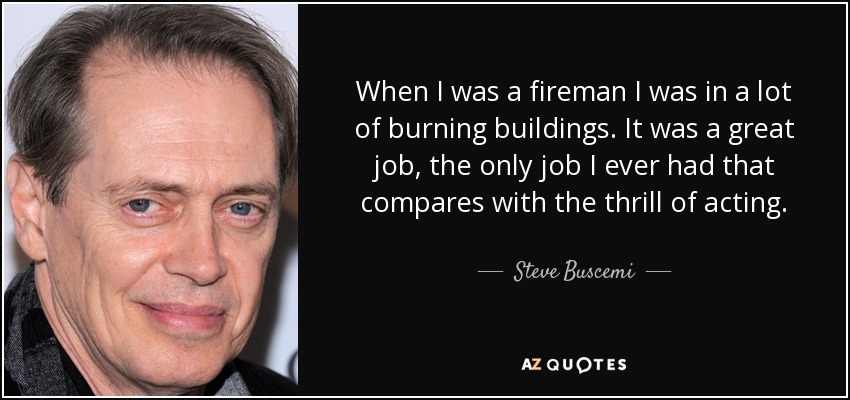 When I was a fireman I was in a lot of burning buildings. It was a great job, the only job I ever had that compares with the thrill of acting. - Steve Buscemi