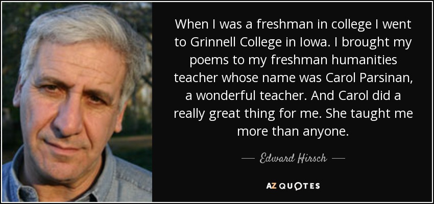 When I was a freshman in college I went to Grinnell College in Iowa. I brought my poems to my freshman humanities teacher whose name was Carol Parsinan, a wonderful teacher. And Carol did a really great thing for me. She taught me more than anyone. - Edward Hirsch