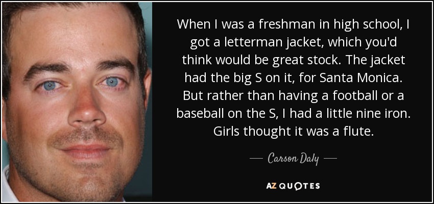 When I was a freshman in high school, I got a letterman jacket, which you'd think would be great stock. The jacket had the big S on it, for Santa Monica. But rather than having a football or a baseball on the S, I had a little nine iron. Girls thought it was a flute. - Carson Daly