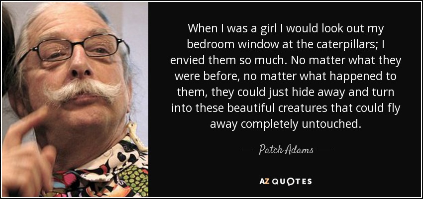 When I was a girl I would look out my bedroom window at the caterpillars; I envied them so much. No matter what they were before, no matter what happened to them, they could just hide away and turn into these beautiful creatures that could fly away completely untouched. - Patch Adams