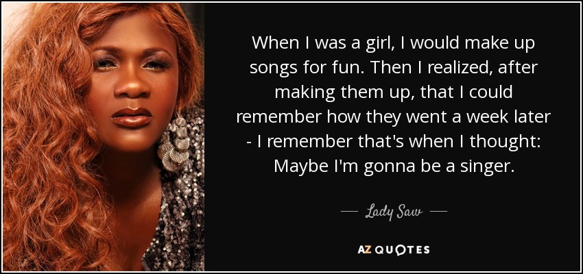 When I was a girl, I would make up songs for fun. Then I realized, after making them up, that I could remember how they went a week later - I remember that's when I thought: Maybe I'm gonna be a singer. - Lady Saw