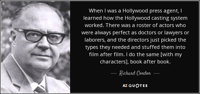 When I was a Hollywood press agent, I learned how the Hollywood casting system worked. There was a roster of actors who were always perfect as doctors or lawyers or laborers, and the directors just picked the types they needed and stuffed them into film after film. I do the same [with my characters], book after book. - Richard Condon
