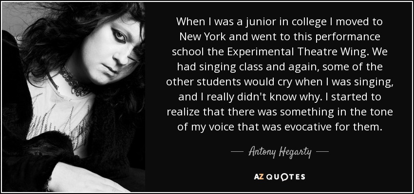 When I was a junior in college I moved to New York and went to this performance school the Experimental Theatre Wing. We had singing class and again, some of the other students would cry when I was singing, and I really didn't know why. I started to realize that there was something in the tone of my voice that was evocative for them. - Antony Hegarty