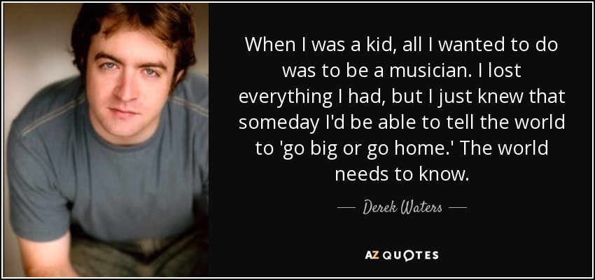 When I was a kid, all I wanted to do was to be a musician. I lost everything I had, but I just knew that someday I'd be able to tell the world to 'go big or go home.' The world needs to know. - Derek Waters