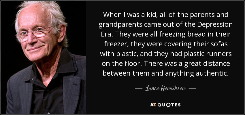 When I was a kid, all of the parents and grandparents came out of the Depression Era. They were all freezing bread in their freezer, they were covering their sofas with plastic, and they had plastic runners on the floor. There was a great distance between them and anything authentic. - Lance Henriksen