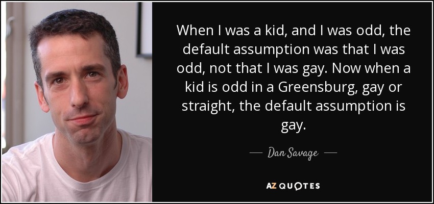 When I was a kid, and I was odd, the default assumption was that I was odd, not that I was gay. Now when a kid is odd in a Greensburg, gay or straight, the default assumption is gay. - Dan Savage