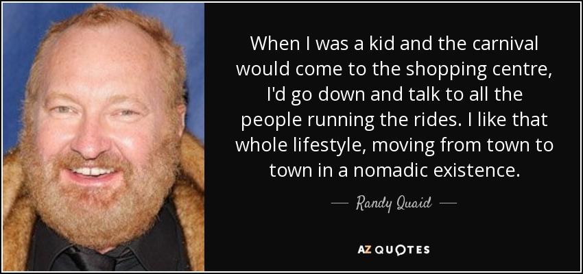 When I was a kid and the carnival would come to the shopping centre, I'd go down and talk to all the people running the rides. I like that whole lifestyle, moving from town to town in a nomadic existence. - Randy Quaid