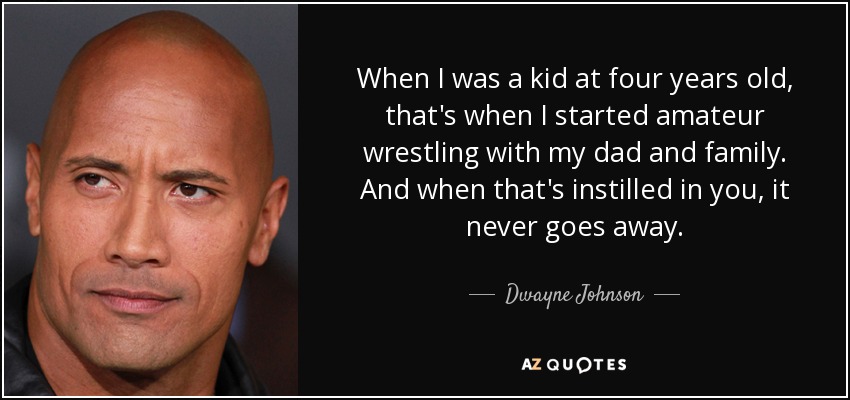 When I was a kid at four years old, that's when I started amateur wrestling with my dad and family. And when that's instilled in you, it never goes away. - Dwayne Johnson